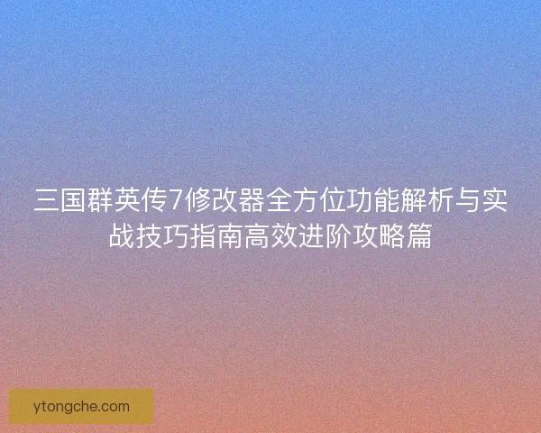 三国群英传7修改器全方位功能解析与实战技巧指南高效进阶攻略篇