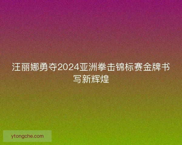 汪丽娜勇夺2024亚洲拳击锦标赛金牌书写新辉煌